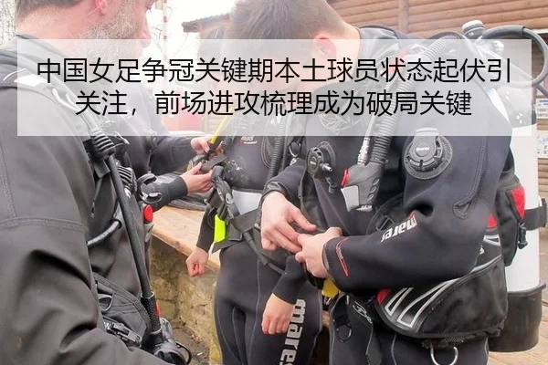 中国女足争冠关键期本土球员状态起伏引关注，前场进攻梳理成为破局关键